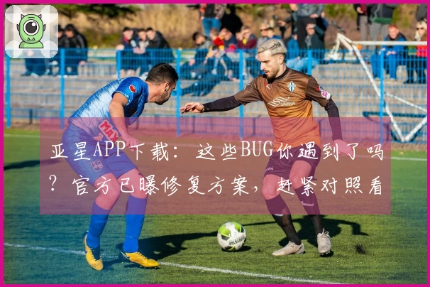 亚星APP下载：这些BUG你遇到了吗？官方已曝修复方案，赶紧对照看看！