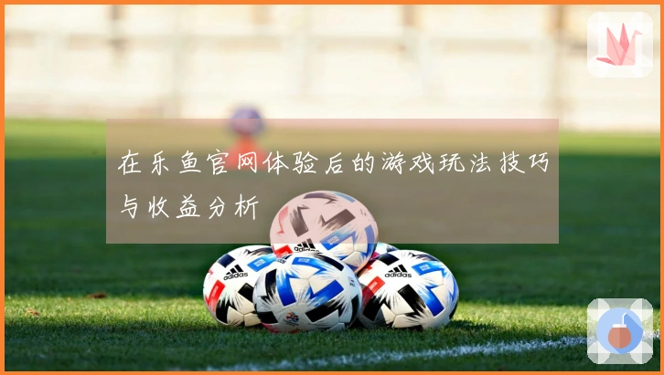 在乐鱼官网体验后的游戏玩法技巧与收益分析