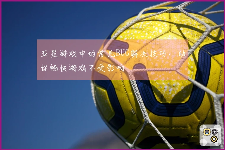 亚星游戏中的常见BUG解决技巧，助你畅快游戏不受影响