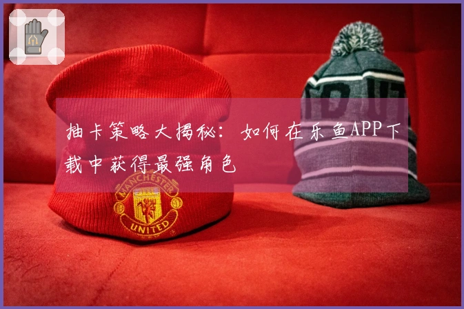 抽卡策略大揭秘：如何在乐鱼APP下载中获得最强角色