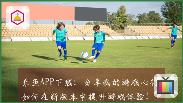 乐鱼APP下载：分享我的游戏心得，如何在新版本中提升游戏体验！