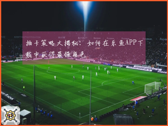 抽卡策略大揭秘：如何在乐鱼APP下载中获得最强角色