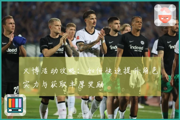 火博活动攻略：如何快速提升角色实力与获取丰厚奖励